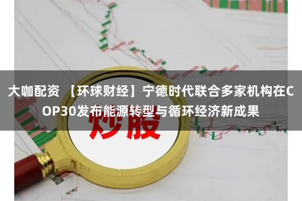 大咖配资 【环球财经】宁德时代联合多家机构在COP30发布能源转型与循环经济新成果