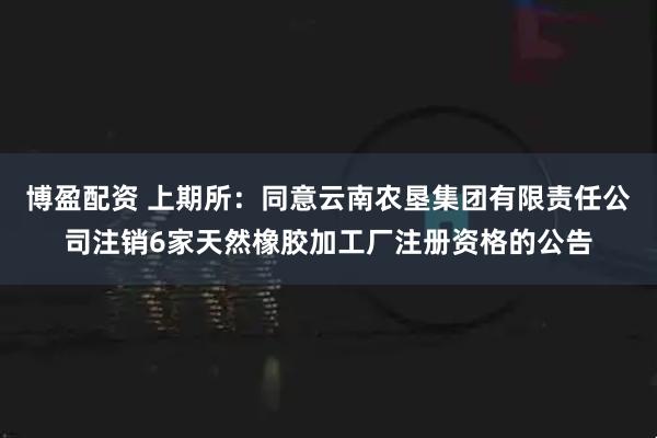 博盈配资 上期所：同意云南农垦集团有限责任公司注销6家天然橡胶加工厂注册资格的公告