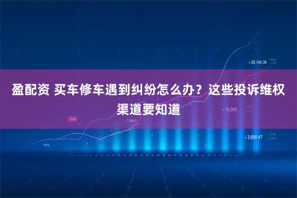 盈配资 买车修车遇到纠纷怎么办？这些投诉维权渠道要知道