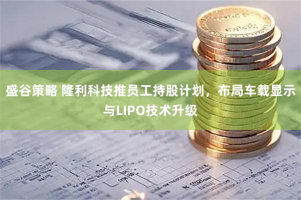 盛谷策略 隆利科技推员工持股计划，布局车载显示与LIPO技术升级
