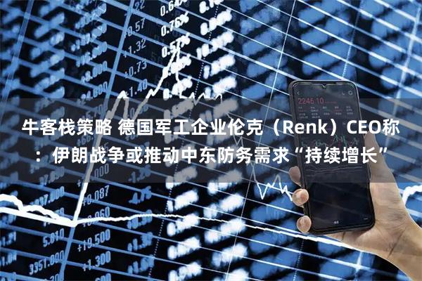 牛客栈策略 德国军工企业伦克（Renk）CEO称：伊朗战争或推动中东防务需求“持续增长”