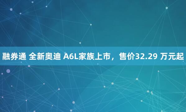 融券通 全新奥迪 A6L家族上市，售价32.29 万元起
