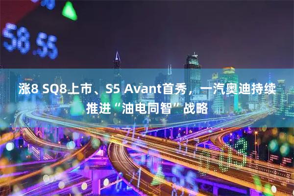 涨8 SQ8上市、S5 Avant首秀，一汽奥迪持续推进“油电同智”战略
