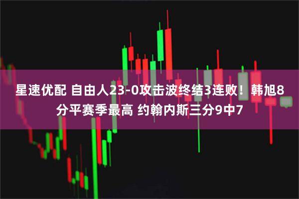 星速优配 自由人23-0攻击波终结3连败！韩旭8分平赛季最高 约翰内斯三分9中7