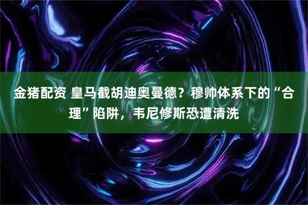 金猪配资 皇马截胡迪奥曼德？穆帅体系下的“合理”陷阱，韦尼修斯恐遭清洗