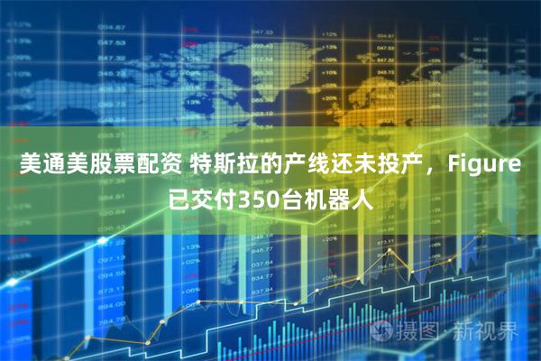 美通美股票配资 特斯拉的产线还未投产，Figure已交付350台机器人