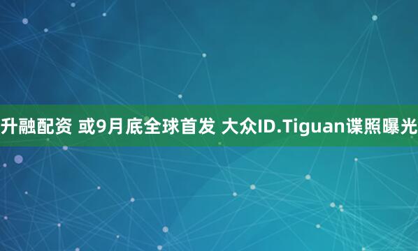 升融配资 或9月底全球首发 大众ID.Tiguan谍照曝光