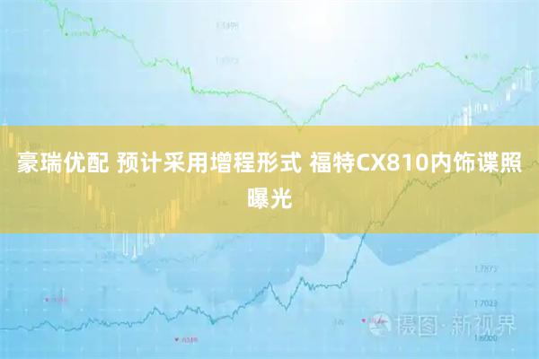 豪瑞优配 预计采用增程形式 福特CX810内饰谍照曝光